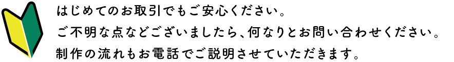 はじめてのお取引でもご安心ください。ご不明な点等ございましたら、何なりとお問い合わせください。制作の流れもお電話でご説明させていただきます。