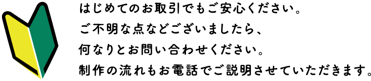 はじめてのお取引でもご安心ください。ご不明な点等ございましたら、何なりとお問い合わせください。制作の流れもお電話でご説明させていただきます。