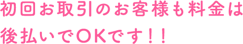 初回取引のお客さまも料金は後払いでOKです！！